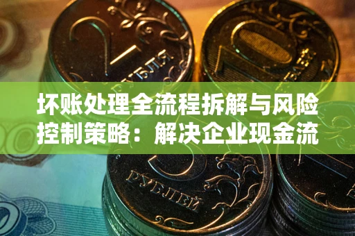 武汉坏账处理全流程拆解与风险控制策略：解决企业现金流顽疾的实战指南