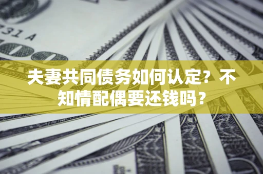 武汉夫妻共同债务如何认定？不知情配偶要还钱吗？
