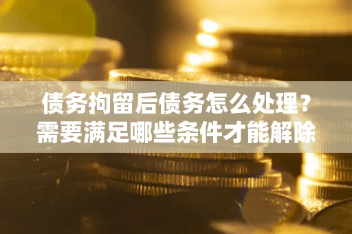 武汉债务拘留后债务怎么处理？需要满足哪些条件才能解除？