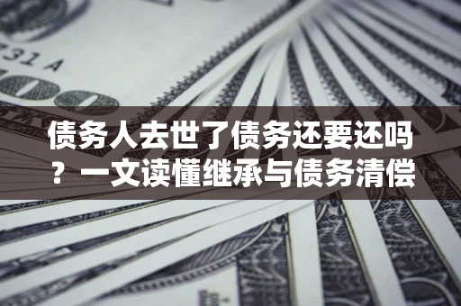 武汉债务人去世了债务还要还吗？一文读懂继承与债务清偿